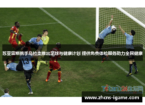 苏亚雷斯携手乌拉圭推出足球与健康计划 提供免费体检服务助力全民健康