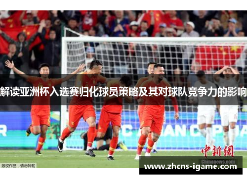 解读亚洲杯入选赛归化球员策略及其对球队竞争力的影响 解读亚洲杯入选赛归化球员策略及其对球队竞争力的影响