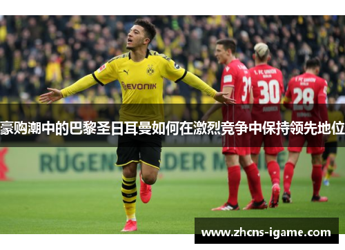 豪购潮中的巴黎圣日耳曼如何在激烈竞争中保持领先地位 豪购潮中的巴黎圣日耳曼如何在激烈竞争中保持领先地位