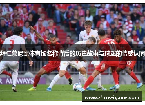 拜仁慕尼黑体育场名称背后的历史故事与球迷的情感认同 拜仁慕尼黑体育场名称背后的历史故事与球迷的情感认同