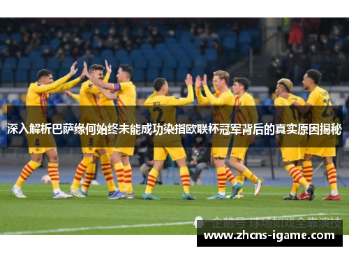 深入解析巴萨缘何始终未能成功染指欧联杯冠军背后的真实原因揭秘