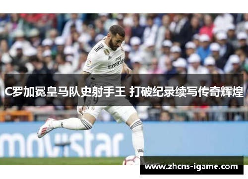 C罗加冕皇马队史射手王 打破纪录续写传奇辉煌 C罗加冕皇马队史射手王 打破纪录续写传奇辉煌