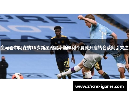 皇马看中阿森纳19岁新星路易斯斯凯利今夏或开启转会谈判引关注