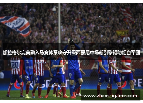 加拉格尔完美融入马竞体系攻守升级西蒙尼中场新引擎驱动红白军团