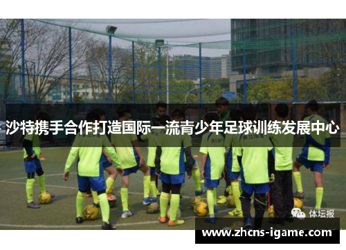 沙特携手合作打造国际一流青少年足球训练发展中心 沙特携手合作打造国际一流青少年足球训练发展中心