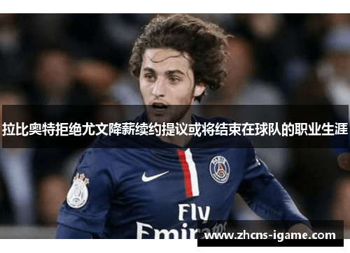 拉比奥特拒绝尤文降薪续约提议或将结束在球队的职业生涯 拉比奥特拒绝尤文降薪续约提议或将结束在球队的职业生涯